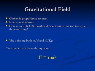 Gravitational Field Gravity is proportional to mass It acts on all masses Gravitational field Strength and Acceleration due to Gravity are the same thing! The units are both m/s 2 and N/Kg Can you derive it from the equation: F = ma?