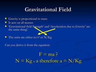 Gravitational Field Gravity is proportional to mass It acts on all masses ‘ Gravitational field Strength’ and ‘Acceleration due to Gravity’ are the same thing! The units are either m/s 2  or N/Kg Can you derive it from the equation: F = ma ? N = Kg  x  a therefore a = N/Kg 