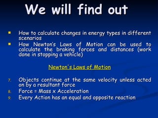 We will find out How to calculate changes in energy types in different scenarios How Newton’s Laws of Motion can be used to calculate the braking forces and distances (work done in stopping a vehicle) Newton's Laws of Motion Objects continue at the same velocity unless acted on by a resultant force Force = Mass x Acceleration Every Action has an equal and opposite reaction 