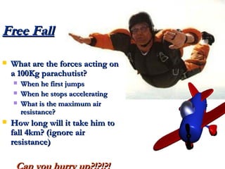 Free Fall What are the forces acting on a 100Kg parachutist? When he first jumps When he stops accelerating What is the maximum air resistance? How long will it take him to fall 4km? (ignore air resistance) Can you hurry up?!?!?! 