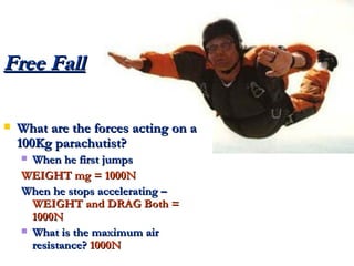Free Fall What are the forces acting on a 100Kg parachutist? When he first jumps WEIGHT mg = 1000N When he stops accelerating –  WEIGHT and DRAG Both = 1000N What is the maximum air resistance?  1000N 