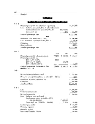 142
         Chapter 9

                                         CHAPTER 9

                     MULTIPLE CHOICE ANSWERS AND SOLUTIONS
9-1: d
         Deferred gross profit, Dec. 31 (before adjustment)                 P1,050,000
         Less: Deferred gross profit, Dec. 31 (after adjustment)
                 Installment accounts receivable, Dec. 31        P1,500,000
                 Gross profit rate                               ____÷ 25% __375,000
         Realized gross profit, 2008                                        P 675,000
                                               OR
         Installment Sales (P1,050,000 ÷ 25%)                               P4,200,000
         Less: Installment account receivable, Dec. 31                      __1,500,00
         Collection                                                         P2,700,000
         Gross profit rate                                                   ___X 25%
         Realized gross profit, 2008                                        P 675,000

9-2: a
                                                             2006       2007         2008
         Deferred gross profit, before adjustment           P7,230   P 60,750    P 120,150
         Deferred gross profit, end
                 2006 (6,000 X 35%)                          2,100
                 2007 (61,500 X 33%)                                    20,295
                 2008 (195,000 X 30%)                                             ___58,500
         Realized gross profit, December 31, 2008           P5,130   P 40,455     P 61,650
         (Total – P107,235)
9-3: c

         Deferred gross profit balance, end                                      P 202,000
         Divide by Gross profit rate based on sales (25% ÷ 125%)                 ____÷ 20%
         Installment Accounts Receivable, end                                    P1,010,000
         Collection                                                              ___440,000
         Installment Sales                                                       P1,450,000

9-4: b
         Sales                                                                   P1,000,000
         Cost of installment sales                                                __700,000
         Deferred gross profit                                                   P 300,000
         Less: Deferred gross profit, end
                  Installment accounts receivables, 12/31
                     (1,000,000-400,000)                             P 600,000
                  Gross profit rate (300,000 ÷ 1,000,000)            ___X 30%    __180,000
         Realized gross profit                                                   P 120,000
         Operating expenses                                                      ___80,000
         Operating income                                                           40,000
         Interest and financing charges                                          __100,000
 