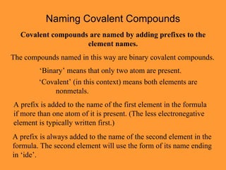 Naming Covalent Compounds Covalent compounds are named by adding prefixes to the element names. The compounds named in this way are binary covalent compounds. ‘ Binary’ means that only two atom are present. ‘ Covalent’ (in this context) means both elements are nonmetals. A prefix is added to the name of the first element in the formula if more than one atom of it is present. (The less electronegative element is typically written first.) A prefix is always added to the name of the second element in the formula. The second element will use the form of its name ending in ‘ide’. 