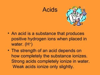 Acids An acid is a substance that produces positive hydrogen ions when placed in water. (H + ) The strength of an acid depends on how completely the substance ionizes.  Strong acids completely ionize in water.  Weak acids ionize only slightly. 