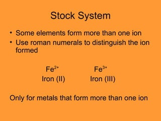 Stock System Some elements form more than one ion Use roman numerals to distinguish the ion formed   Fe 2+     Fe 3+ Iron (II) Iron (III) Only for metals that form more than one ion 