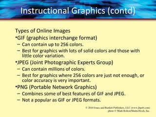 Instructional Graphics (contd)
Types of Online Images
•GIF (graphics interchange format)
– Can contain up to 256 colors.
– Best for graphics with lots of solid colors and those with
little color variation.
•JPEG (Joint Photographic Experts Group)
– Can contain millions of colors.
– Best for graphics where 256 colors are just not enough, or
color accuracy is very important.
•PNG (Portable Network Graphics)
– Combines some of best features of GIF and JPEG.
– Not a popular as GIF or JPEG formats.
 