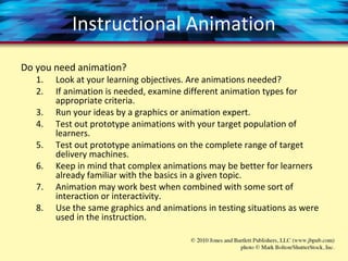 Instructional Animation
Do you need animation?
1. Look at your learning objectives. Are animations needed?
2. If animation is needed, examine different animation types for
appropriate criteria.
3. Run your ideas by a graphics or animation expert.
4. Test out prototype animations with your target population of
learners.
5. Test out prototype animations on the complete range of target
delivery machines.
6. Keep in mind that complex animations may be better for learners
already familiar with the basics in a given topic.
7. Animation may work best when combined with some sort of
interaction or interactivity.
8. Use the same graphics and animations in testing situations as were
used in the instruction.
 