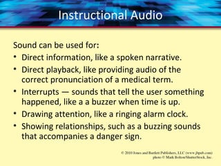 Instructional Audio
Sound can be used for:
• Direct information, like a spoken narrative.
• Direct playback, like providing audio of the
correct pronunciation of a medical term.
• Interrupts — sounds that tell the user something
happened, like a a buzzer when time is up.
• Drawing attention, like a ringing alarm clock.
• Showing relationships, such as a buzzing sounds
that accompanies a danger sign.
 