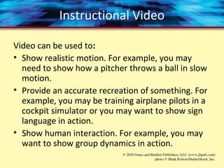 Instructional Video
Video can be used to:
• Show realistic motion. For example, you may
need to show how a pitcher throws a ball in slow
motion.
• Provide an accurate recreation of something. For
example, you may be training airplane pilots in a
cockpit simulator or you may want to show sign
language in action.
• Show human interaction. For example, you may
want to show group dynamics in action.
 