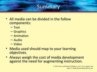 Summary
• All media can be divided in the follow
components:
– Text
– Graphics
– Animation
– Audio
– Video
• Media used should map to your learning
objectives.
• Always weigh the cost of media development
against the need for augmenting instruction.
 