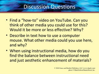 Discussion Questions
• Find a “how-to” video on YouTube. Can you
think of other media you could use for this?
Would it be more or less effective? Why?
• Describe in text how to use a computer
mouse. What other media could you use here,
and why?
• When using instructional media, how do you
find the balance between instructional need
and just aesthetic enhancement of materials?
 
