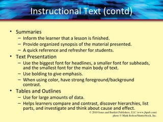 Instructional Text (contd)
• Summaries
– Inform the learner that a lesson is finished.
– Provide organized synopsis of the material presented.
– A quick reference and refresher for students.
• Text Presentation
– Use the biggest font for headlines, a smaller font for subheads,
and the smallest font for the main body of text.
– Use bolding to give emphasis.
– When using color, have strong foreground/background
contrast.
• Tables and Outlines
– Use for large amounts of data.
– Helps learners compare and contrast, discover hierarchies, list
parts, and investigate and think about cause and effect.
 