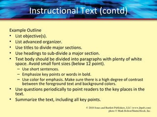 Instructional Text (contd)
Example Outline
• List objective(s).
• List advanced organizer.
• Use titles to divide major sections.
• Use headings to sub-divide a major section.
• Text body should be divided into paragraphs with plenty of white
space. Avoid small font sizes (below 12 point).
– Use short sentences.
– Emphasize key points or words in bold.
– Use color for emphasis. Make sure there is a high degree of contrast
between the foreground text and background colors.
• Use questions periodically to point readers to the key places in the
text.
• Summarize the text, including all key points.
 