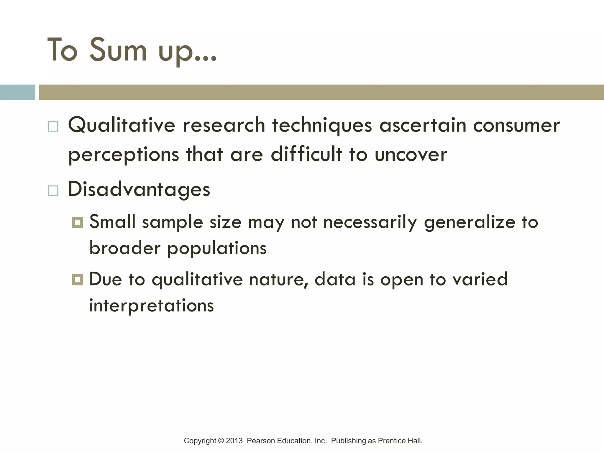 Copyright © 2013 Pearson Education, Inc. Publishing as Prentice Hall.
To Sum up...
 Qualitative research techniques ascertain consumer
perceptions that are difficult to uncover
 Disadvantages
 Small sample size may not necessarily generalize to
broader populations
 Due to qualitative nature, data is open to varied
interpretations
 