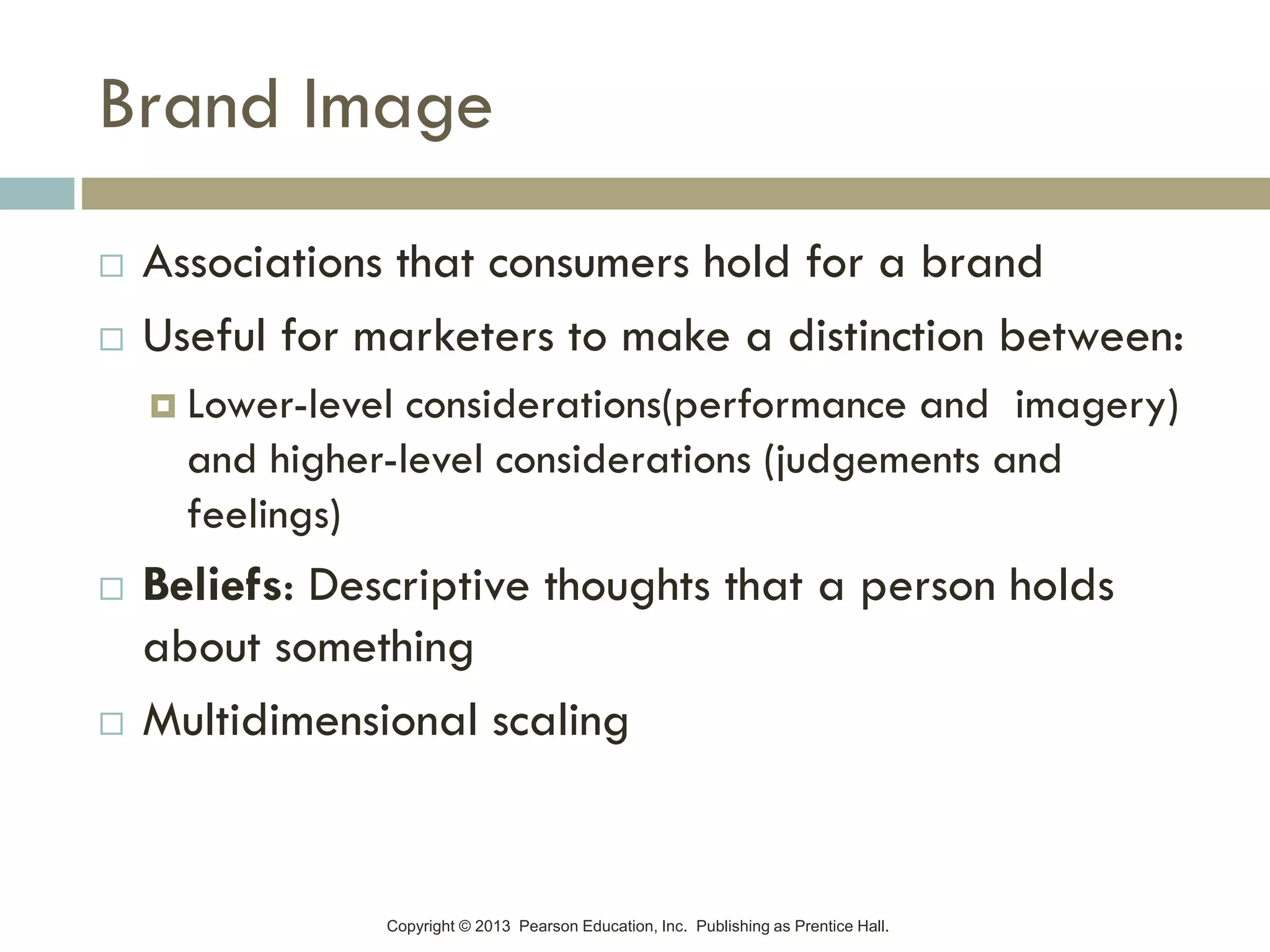 Copyright © 2013 Pearson Education, Inc. Publishing as Prentice Hall.
Brand Image
 Associations that consumers hold for a brand
 Useful for marketers to make a distinction between:
 Lower-level considerations(performance and imagery)
and higher-level considerations (judgements and
feelings)
 Beliefs: Descriptive thoughts that a person holds
about something
 Multidimensional scaling
 