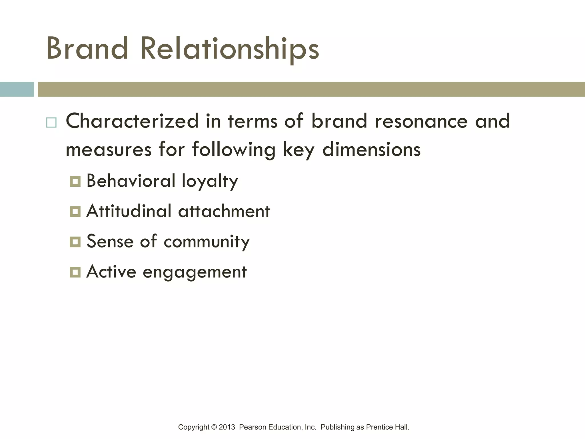 Copyright © 2013 Pearson Education, Inc. Publishing as Prentice Hall.
Brand Relationships
 Characterized in terms of brand resonance and
measures for following key dimensions
 Behavioral loyalty
 Attitudinal attachment
 Sense of community
 Active engagement
 