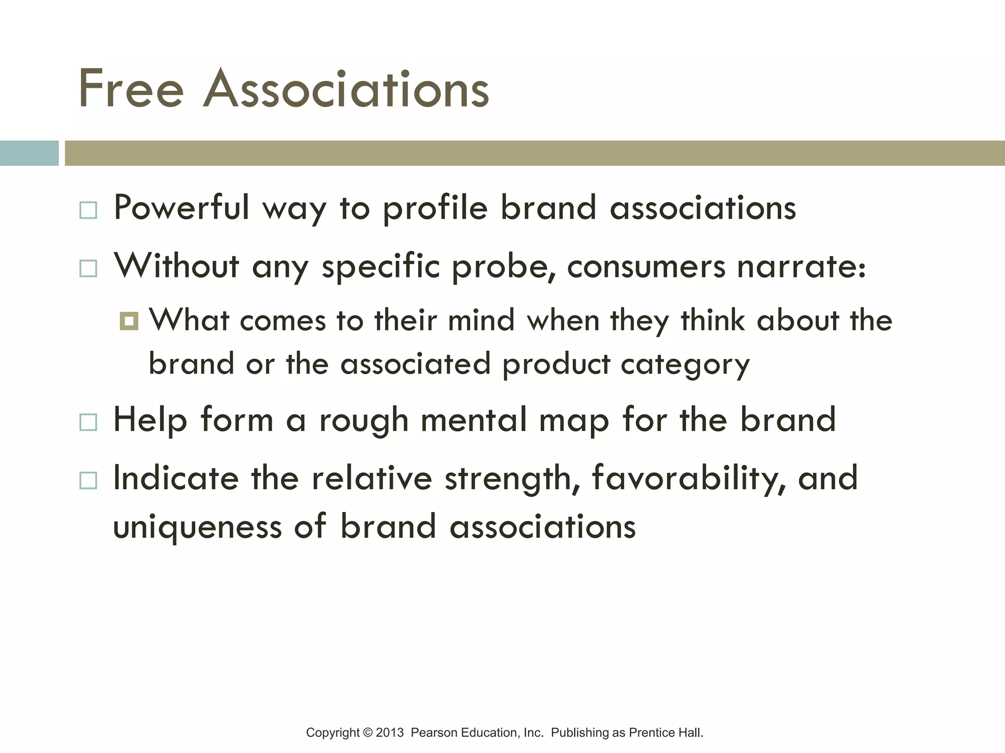 Copyright © 2013 Pearson Education, Inc. Publishing as Prentice Hall.
Free Associations
 Powerful way to profile brand associations
 Without any specific probe, consumers narrate:
 What comes to their mind when they think about the
brand or the associated product category
 Help form a rough mental map for the brand
 Indicate the relative strength, favorability, and
uniqueness of brand associations
 