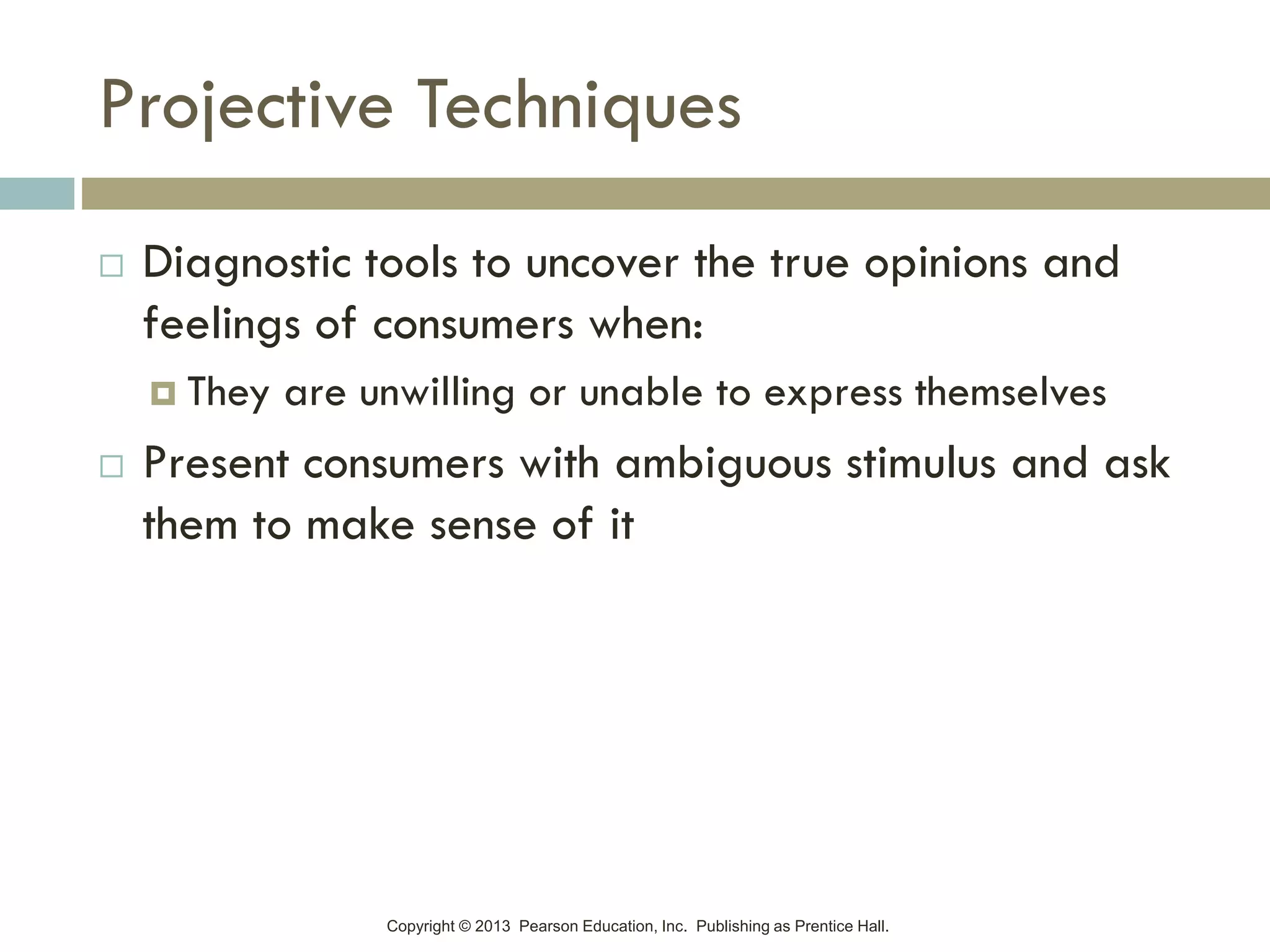 Copyright © 2013 Pearson Education, Inc. Publishing as Prentice Hall.
Projective Techniques
 Diagnostic tools to uncover the true opinions and
feelings of consumers when:
 They are unwilling or unable to express themselves
 Present consumers with ambiguous stimulus and ask
them to make sense of it
 
