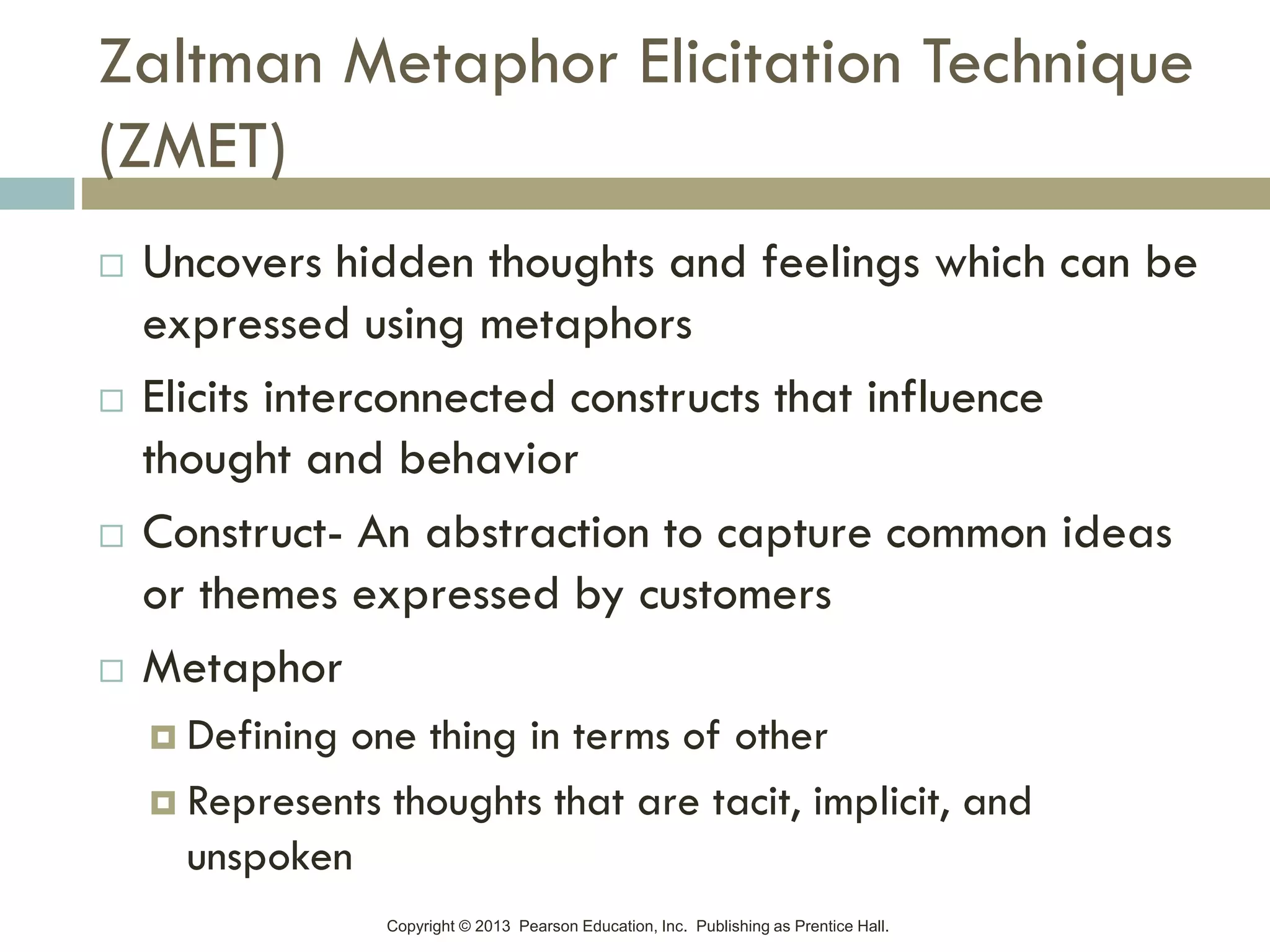 Copyright © 2013 Pearson Education, Inc. Publishing as Prentice Hall.
Zaltman Metaphor Elicitation Technique
(ZMET)
 Uncovers hidden thoughts and feelings which can be
expressed using metaphors
 Elicits interconnected constructs that influence
thought and behavior
 Construct- An abstraction to capture common ideas
or themes expressed by customers
 Metaphor
 Defining one thing in terms of other
 Represents thoughts that are tacit, implicit, and
unspoken
 