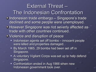 External Threat –  The Indonesian Confrontation Indonesian trade embargo – Singapore’s trade declined and some people were unemployed. However Singapore was not severly affected as trade with other countries continued. Violence and disruption of peace  Indonesian agents set off bombs – innocent people  were killed and properties damaged. By March 1965, 29 bombs had been set off in Singapore. A voluntary Vigilant Corps was set up to help defend Singapore. Confrontation ended in Aug 1966 when new Indonesian government took over. 