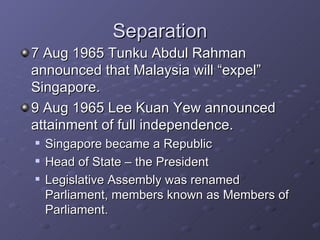 Separation 7 Aug 1965 Tunku Abdul Rahman announced that Malaysia will “expel” Singapore. 9 Aug 1965 Lee Kuan Yew announced attainment of full independence. Singapore became a Republic Head of State – the President Legislative Assembly was renamed Parliament, members known as Members of Parliament. 