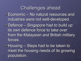 Challenges ahead Economic – No natural resources and industries were not well-developed. Defence – Singapore had to build up its own defence force to take over from the Malaysian and British military forces. Housing – Steps had to be taken to meet the housing needs of its growing population. 