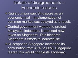 Details of disagreements – Economic reasons Kuala Lumpur saw Singapore as an economic rival – implementation of common market was delayed as a result. Central government wanted to protect Malaysian industries, it imposed new taxes on Singapore. This hindered Singapore’s efforts to industrialise. KL proposed Singapore increased its contribution from 40% to 60%. Singapore feared this would cripple its economy.  