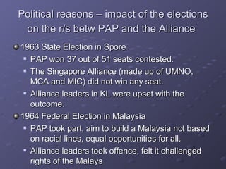 Political reasons – impact of the elections on the r/s betw PAP and the Alliance   1963 State Election in Spore PAP won 37 out of 51 seats contested.  The Singapore Alliance (made up of UMNO, MCA and MIC) did not win any seat. Alliance leaders in KL were upset with the outcome. 1964 Federal Election in Malaysia PAP took part, aim to build a Malaysia not based on racial lines, equal opportunities for all. Alliance leaders took offence, felt it challenged rights of the Malays 