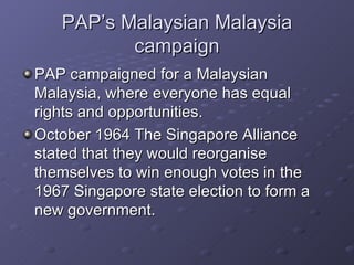 PAP’s Malaysian Malaysia campaign PAP campaigned for a Malaysian Malaysia, where everyone has equal rights and opportunities.  October 1964 The Singapore Alliance stated that they would reorganise themselves to win enough votes in the 1967 Singapore state election to form a new government. 