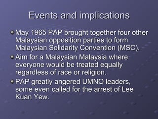 Events and implications May 1965 PAP brought together four other Malaysian opposition parties to form Malaysian Solidarity Convention (MSC). Aim for a Malaysian Malaysia where everyone would be treated equally regardless of race or religion. PAP greatly angered UMNO leaders, some even called for the arrest of Lee Kuan Yew. 