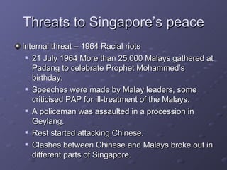 Threats to Singapore’s peace Internal threat – 1964 Racial riots  21 July 1964 More than 25,000 Malays gathered at Padang to celebrate Prophet Mohammed’s birthday. Speeches were made by Malay leaders, some criticised PAP for ill-treatment of the Malays. A policeman was assaulted in a procession in Geylang. Rest started attacking Chinese. Clashes between Chinese and Malays broke out in different parts of Singapore.  