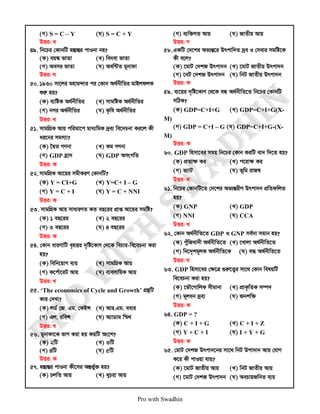 Pro with Swadhin
(M) S = C – Y (N) S = C + Y
DËi: L
49. wb‡Pi †KvbwU n¯ÍvšÍi cvIbv bq?
(K) eq¯‹ fvZv (L) weaev fvZv
(M) Aemi fvZv (N) Aew›UZ gybvdv
DËi: N
50. 1930 mv‡ji gnvg›`vi ci †Kvb A_©bxwZi gvBjdjK
ïiæ nq?
(K) e¨wóK A_©bxwZi (L) mvgwóK A_©bxwZi
(M) bMi A_©bxwZi (N) K…wl A_©bxwZi
DËi: L
51. mvgwMÖK Avq cwigv‡c gva¨wgK `ªe¨ we‡`Pbv Ki‡j Kx
ai‡bi mgm¨v?
(K) ‰ØZ MYbv (L) Kg MYbv
(M) GDP n«vm (N) GDP AmsMwZ
DËi: K
52. mvgwMÖK Av‡qi mgxKiY †KvbwU?
(K) Y = CI+G (L) Y=C+ I – G
(M) Y = C + I (N) Y = C + NNI
DËi: K
53. mvgwMÖK Avq mvaviYZ KZ eQ‡ii cÖvß Av‡qi mgwó?
(K) 1 eQ‡ii (L) 2 eQ‡ii
(M) 3 eQ‡ii (N) 4 eQ‡ii
DËi: K
54. †Kvb aviYvwU e„nËi `„wó‡KvY †_‡K wePvi-we‡ePbv Kiv
nq?
(K) wewb‡qvM e¨q (L) mvgwMÖK Avq
(M) K‡c©v‡iU Avq (N) e¨emvwqK Avq
DËi: L
55. ‘The economics of Cycle and Growth’ MÖš’wU
Kvi †`Lv?
(K) jW© †R. Gg. †KBÝ (L) Avi.Gg. eevi
(M) Gj. iweÝ (N) A¨vWvg w¯§_
DËi: L
56. gybvdv‡K fvM Kiv nq KqwU As‡k?
(K) 2wU (L) 3wU
(M) 4wU (N) 5wU
DËi: K
57. n¯ÍvšÍi cvIbv Kx‡mi AšÍf©©y³ nq?
(K) PjwZ Avq (L) LyPiv Avq
(M) e¨w³MZ Avq (N) RvZxq Avq
DËi: M
58.GKwU †`‡ki Af¨šÍ‡i Drcvw`Z `ªe I †mevi mgwó‡K
Kx e‡j?
(K) ‡gvU †`kR Drcv`b (L) ‡gvU RvZxq Drcv`b
(M) ‡bU †`kR Drcv`b (N) wbU RvZxq Drcv`b
DËi: K
59. e¨‡qi `„wó‡KvY †_‡K eÜ A_©bxwZ‡Z wb‡Pi †KvbwU
mwVK?
(K) GDP=C+I+G (L) GDP=C+I+G(X-
M)
(M) GDP = C+I – G (N) GDP=C+I+G-(X-
M)
DËi: K
60. GDP wnmv‡ei mgq wb‡Pi †Kvb KiwU ev` w`‡Z nq?
(K) cÖZ¨ÿ Ki (L) c‡ivÿ Ki
(M) f¨vU (N) f~wg ivR¯^
DËi: L
61. wb‡Pi †KvbwU‡Z †`‡ki Af¨šÍixY Drcv`b cÖwZdwjZ
nq?
(K) GNP (L) GDP
(M) NNI (N) CCA
DËi: L
62. †Kvb A_©bxwZ‡Z GDP I GNP me©`v mgvb nq?
(K) cuywRev`x A_©bxwZ‡Z (L) ‡Lvjv A_©bxwZ‡Z
(M) wb‡`„kg~jK A_©bxwZ‡K (N) e× A_©bxwZ‡Z
DËi: N
63. GDP wnmv‡ei †ÿ‡Î ¸iæ‡Z¡i mv‡_ †Kvb welqwU
we‡ePbv Kiv nq?
(K) ‡fŠ‡MvwjK mxgvbv (L) cÖvK…wZK m¤ú`
(M) g~jab `ªe¨ (N) Rbkw³
DËi: K
64. GDP = ?
(K) C + I + G (L) C + I + Z
(M) Y + C + I (N) I + Y + G
DËi: K
65. †gvU †`kR Drcv`‡bi mv‡_ wbU Dcv`vb Avq †hvM
K‡i Kx cvIqv hvq?
(K) ‡gvU RvZxq Avq (L) wbU RvZxq Avq
(M) ‡gvU †`kR Drcv`b (N) AePvqRwbZ e¨q
 