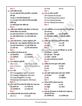 Pro with Swadhin
DËi: K
66. ‡gvU RvZxq Avq Kx?
(K) GK eQ‡ii Drcvw`Z `ªe¨mvgMÖx I †mevKv‡h©i
†gvU g~j¨
(L) `ªe¨ I †mevKv‡h©i weµqjä A_©
(M) GK eQ‡i †`‡ki evB‡i Drcvw`Z `ªe¨mvgwMªi
Avw_©K g~j¨
(N) ißvwb `ª‡e¨i Øviv AwR©Z A_©
DËi: K
67. GKwU †`‡ki A_©‰bwZK Ae¯’v Kxiƒc Zv Rvbvi Rb¨
‡KvbwU cwigvc Kiv Avek¨K?
(K) ‡gvU †`kR Drcv`b (L) wbU RvZxq Drcv`b
(M) ‡gvU RvZxq Drcv`b (N) ‡gvU RvZxq Avq
DËi: N
68. †gvU †`kR Drcv`b + we‡`‡k Ae¯’vbiZ †`wk
RbM‡Yi AvqÑ †`‡k Ae¯’vbiZ we‡`wk‡`i Avq= Kx?
(K) ‡gvU †`kR Drcv`b (L) ‡gvU RvZxq Avq
(M) ‡gvU Avq (N) wbU †`kR Drcv`b
DËi: L
69. cÖevwm‡`i Avq wn‡me Kiv nqÑ
(K) wRGbwc‡Z (L) wRwWwc‡Z
(M) GbwWwc‡Z (N) GbGbwc‡Z
DËi: K
70. NNI cwigv‡ci m~ÎwU Kx?
(K) C+I+G (L) C+I+G+(X-M)
(M) C+I+G-CCA (N) C+I+G+(X-M)-CCA
DËi: N
71. CCA Kx?
(K) Consumption Capital Assumed
(L) Capital consumption Allowance
(M) Cost of Capital in Average
(N) Current Consumption Allowances
DËi: L
72. NNP †_‡K Kx ev` w`‡j wbU RvZxq Avq cvIqv hvq?
(K) cÖZ¨ÿ Ki (L) c‡ivÿ Ki
(M) e¨emvwqK Ki (N) AePq e¨q
DËi: L
73. gv_vwcQz Avq wbY©q Kiv nq wb‡Pi †KvbwU Øviv?
(K) CCA (L) GDP
(M) NNI (N) NI
DËi: M
74. NNI Gi c~Y©iƒc †KvbwU?
(K) National Net Income
(L) Need National Investment
(M) Net National Income
(N) Net National Investment
DËi: M
75. ‡Kvb A_©bxwZ‡Z NNI ‡ei Kivi mgq wbU ißvwb g~j¨
†hvM Kiv nq?
(K) gy³ A_©bxwZ (L) e× A_©bxwZ
(M) wb‡`©kg~jK A_©bxwZ (N) Bmjvwg A_©bxwZ
DËi: K
76. RvZxq Avq aviYvi g‡a¨ †KvbwU wbY©q KwVb?
(K) 10wU (L) 12wU
(M) 15wU (N) 20wU
DËi: M
77. Y = C+I+G+(X-M) GB mgxKi‡Y (X-M) Kx?
(K) wewb‡qvM Ñ Avg`vwb
(L) ‡gvU †fvM Ñ wbU ißvwb
(M) ißvwb Ñ Avg`vwb
(N) ‡gvU †`kR Drcv`b-Avg`vwb
DËi: M
78. RvZxq Avq MYbvi g~jZ c×wZ KqwU?
(K) `yB (L) wZb
(M) Pvi (N) cuvP
DËi: L
79. Avq c×wZ Abymv‡i g~jab †_‡K Av‡m †KvbwU?
(K) Dc‡hvM (L) gRywi
(M) my` (N) wewb‡qvM
DËi: M
80. wb‡Pi †KvbwU msMV‡bi cÖvß Avq?
(K) gybvdv (L) my`
(M) gRywi (N) LvRbv
DËi: K
81. †hme `ªe¨ Drcv`‡Ki ci mivmwi †fv‡M e¨eüZ nq,
Zv‡`i‡K Kx e‡j?
(K) cÖv_wgK `ªe¨ (L) gva¨wgK `ªe¨
 