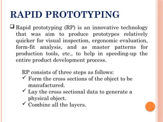 RAPID PROTOTYPING
 Rapid prototyping (RP) is an innovative technology
that was aim to produce prototypes relatively
quicker for visual inspection, ergonomic evaluation,
form-fit analysis, and as master patterns for
production tools, etc., to help in speeding-up the
entire product development process.
RP consists of three steps as follows:
 Form the cross sections of the object to be
manufactured.
 Lay the cross sectional data to generate a
physical object.
 Combine all the layers.
 