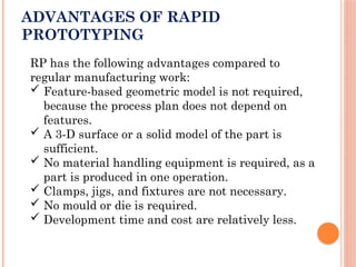 ADVANTAGES OF RAPID
PROTOTYPING
RP has the following advantages compared to
regular manufacturing work:
 Feature-based geometric model is not required,
because the process plan does not depend on
features.
 A 3-D surface or a solid model of the part is
sufficient.
 No material handling equipment is required, as a
part is produced in one operation.
 Clamps, jigs, and fixtures are not necessary.
 No mould or die is required.
 Development time and cost are relatively less.
 