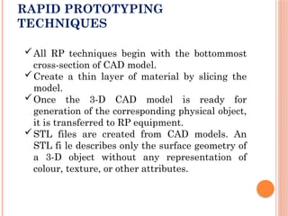 RAPID PROTOTYPING
TECHNIQUES
All RP techniques begin with the bottommost
cross-section of CAD model.
Create a thin layer of material by slicing the
model.
Once the 3-D CAD model is ready for
generation of the corresponding physical object,
it is transferred to RP equipment.
STL files are created from CAD models. An
STL fi le describes only the surface geometry of
a 3-D object without any representation of
colour, texture, or other attributes.
 