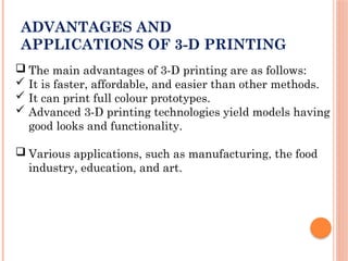 ADVANTAGES AND
APPLICATIONS OF 3-D PRINTING
 The main advantages of 3-D printing are as follows:
 It is faster, affordable, and easier than other methods.
 It can print full colour prototypes.
 Advanced 3-D printing technologies yield models having
good looks and functionality.
 Various applications, such as manufacturing, the food
industry, education, and art.
 