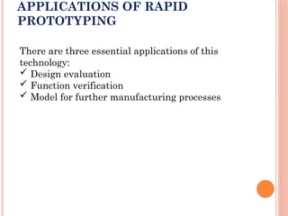 APPLICATIONS OF RAPID
PROTOTYPING
There are three essential applications of this
technology:
 Design evaluation
 Function verification
 Model for further manufacturing processes
 