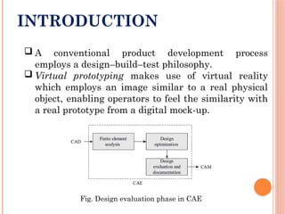INTRODUCTION
 A conventional product development process
employs a design–build–test philosophy.
 Virtual prototyping makes use of virtual reality
which employs an image similar to a real physical
object, enabling operators to feel the similarity with
a real prototype from a digital mock-up.
Fig. Design evaluation phase in CAE
 
