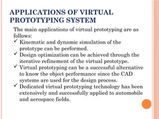 APPLICATIONS OF VIRTUAL
PROTOTYPING SYSTEM
The main applications of virtual prototyping are as
follows:
 Kinematic and dynamic simulation of the
prototype can be performed.
 Design optimization can be achieved through the
iterative refinement of the virtual prototype.
 Virtual prototyping can be a successful alternative
to know the object performance since the CAD
systems are used for the design process.
 Dedicated virtual prototyping technology has been
extensively and successfully applied to automobile
and aerospace fields.
 