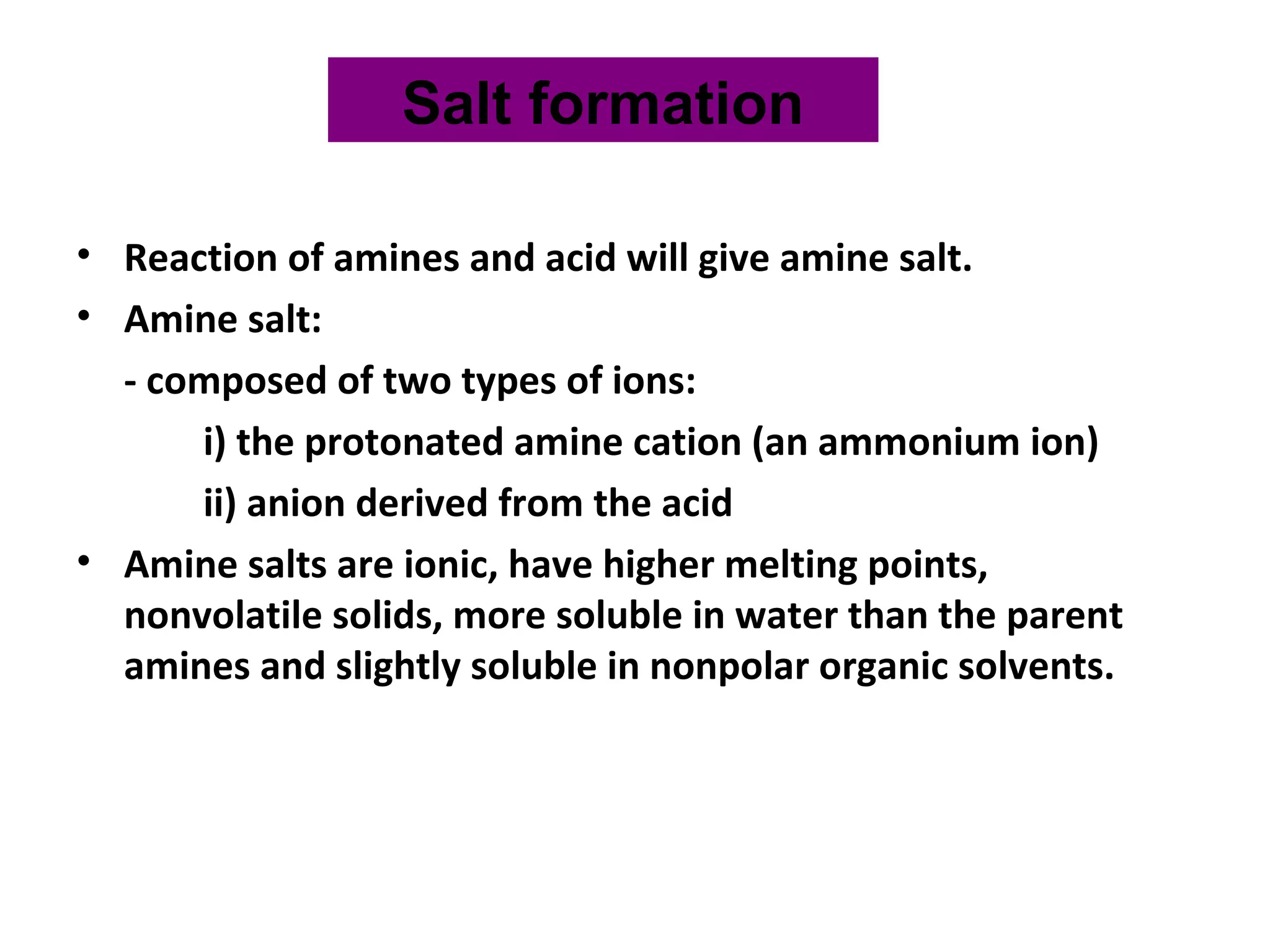 • Reaction of amines and acid will give amine salt.
• Amine salt:
- composed of two types of ions:
i) the protonated amine cation (an ammonium ion)
ii) anion derived from the acid
• Amine salts are ionic, have higher melting points,
nonvolatile solids, more soluble in water than the parent
amines and slightly soluble in nonpolar organic solvents.
Salt formation
 