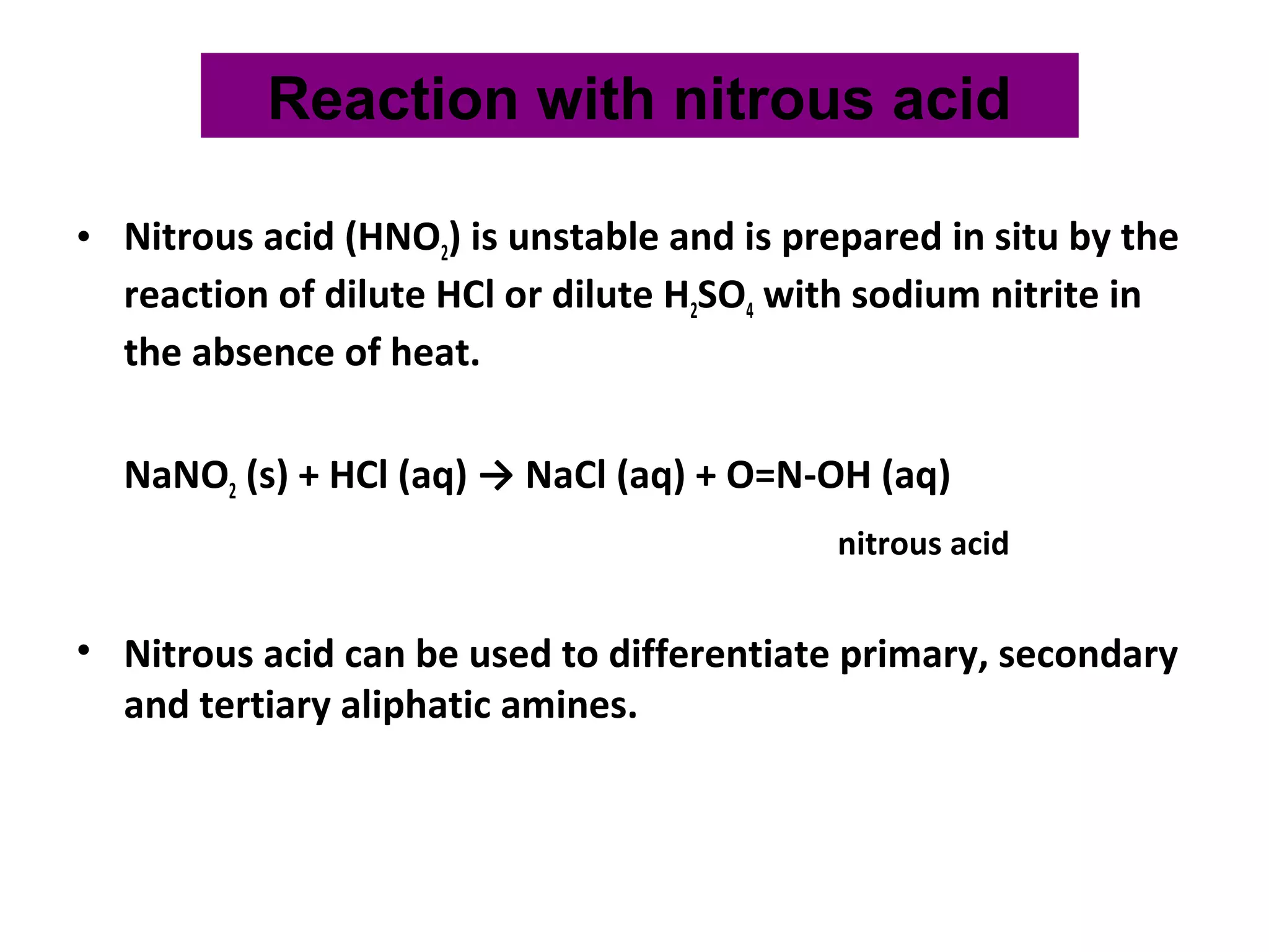 • Nitrous acid (HNO2) is unstable and is prepared in situ by the
reaction of dilute HCl or dilute H2SO4 with sodium nitrite in
the absence of heat.
NaNO2 (s) + HCl (aq) → NaCl (aq) + O=N-OH (aq)
nitrous acid
• Nitrous acid can be used to differentiate primary, secondary
and tertiary aliphatic amines.
Reaction with nitrous acid
 