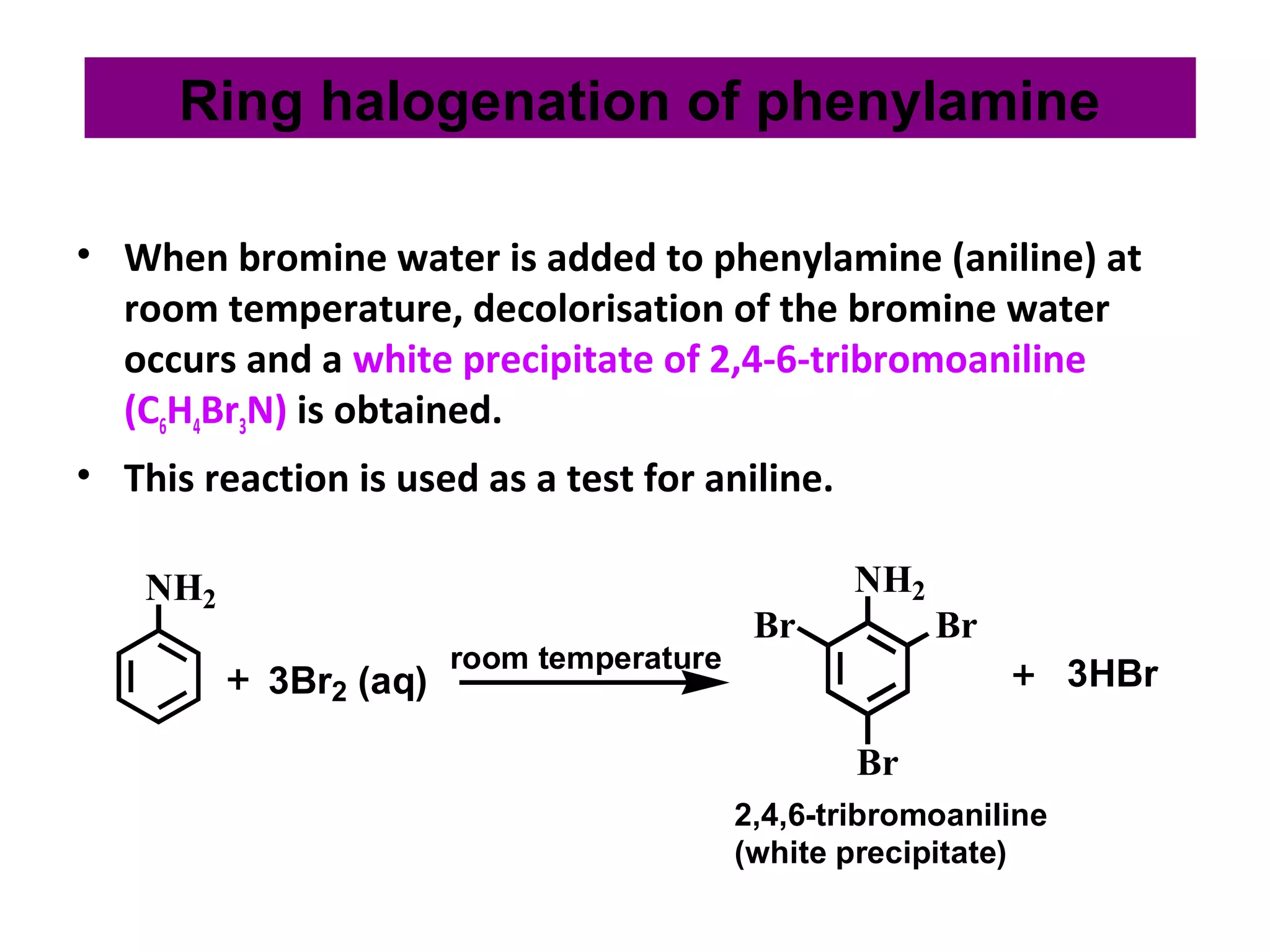 • When bromine water is added to phenylamine (aniline) at
room temperature, decolorisation of the bromine water
occurs and a white precipitate of 2,4-6-tribromoaniline
(C6H4Br3N) is obtained.
• This reaction is used as a test for aniline.
NH2
3Br2 (aq)
NH2
Br Br
Br
3HBrroom temperature
2,4,6-tribromoaniline
(white precipitate)
Ring halogenation of phenylamine
 