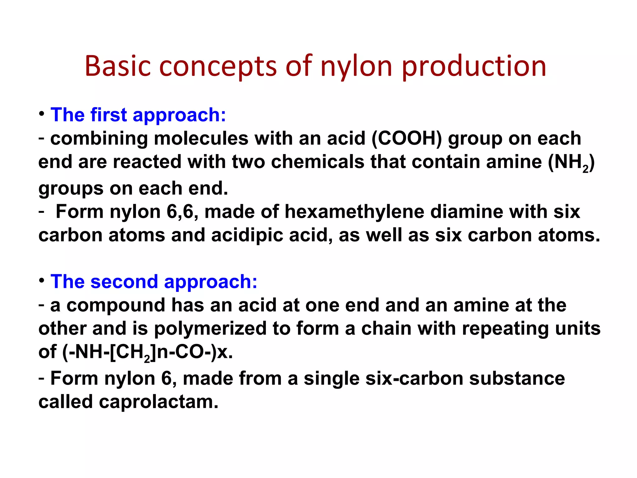 Basic concepts of nylon production
• The first approach:
- combining molecules with an acid (COOH) group on each
end are reacted with two chemicals that contain amine (NH2)
groups on each end.
- Form nylon 6,6, made of hexamethylene diamine with six
carbon atoms and acidipic acid, as well as six carbon atoms.
• The second approach:
- a compound has an acid at one end and an amine at the
other and is polymerized to form a chain with repeating units
of (-NH-[CH2]n-CO-)x.
- Form nylon 6, made from a single six-carbon substance
called caprolactam.
 