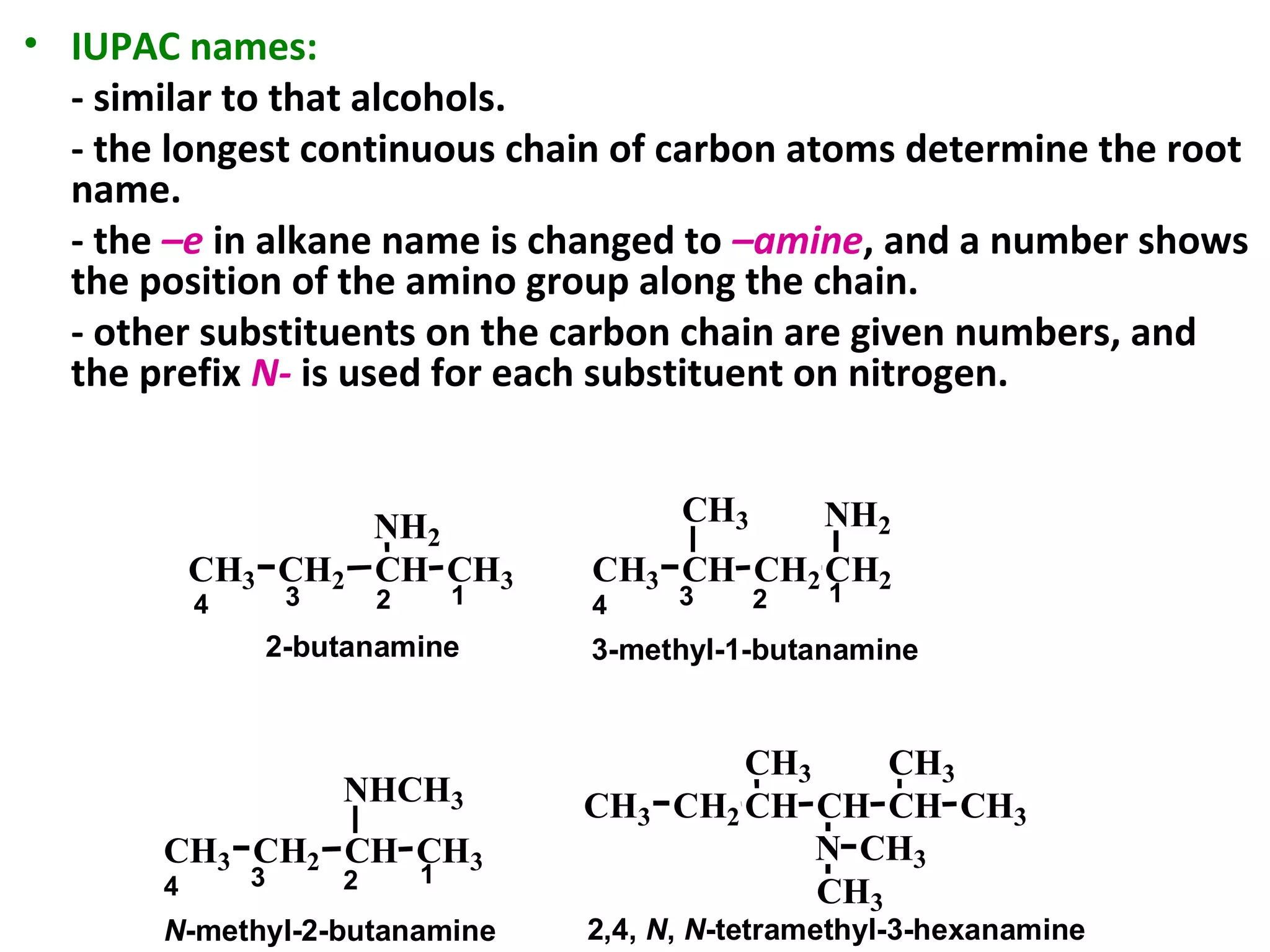 • IUPAC names:
- similar to that alcohols.
- the longest continuous chain of carbon atoms determine the root
name.
- the –e in alkane name is changed to –amine, and a number shows
the position of the amino group along the chain.
- other substituents on the carbon chain are given numbers, and
the prefix N- is used for each substituent on nitrogen.
CH3 CH2 CH CH3
NH2
CH3 CH
CH3
CH2 CH2
NH2
CH3 CH2 CH CH3
NHCH3 CH2CH3 CH CH
CH3
N
CH
CH3
CH3
CH3
CH3
2-butanamine
1234 1234
3-methyl-1-butanamine
1234
N-methyl-2-butanamine 2,4, N, N-tetramethyl-3-hexanamine
 