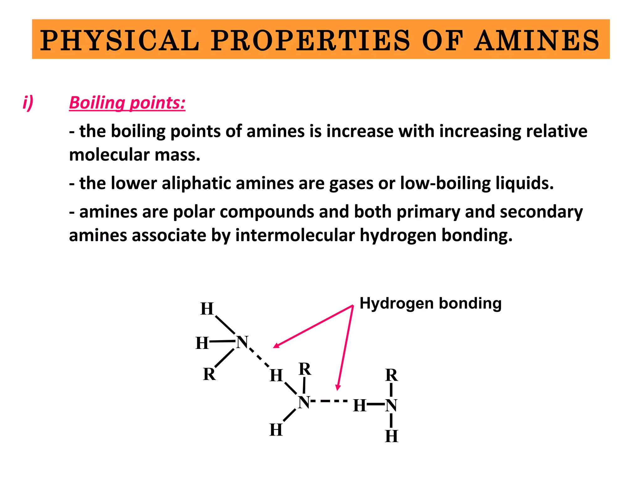 PHYSICAL PROPERTIES OF AMINES
i) Boiling points:
- the boiling points of amines is increase with increasing relative
molecular mass.
- the lower aliphatic amines are gases or low-boiling liquids.
- amines are polar compounds and both primary and secondary
amines associate by intermolecular hydrogen bonding.
H N
H
R
N
H
H
R
NH
R
H
Hydrogen bonding
 