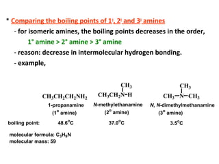 * Comparing the boiling points of 1o
, 2o
and 3o
amines
- for isomeric amines, the boiling points decreases in the order,
1° amine > 2° amine > 3° amine
- reason: decrease in intermolecular hydrogen bonding.
- example,
CH3CH2CH2NH2
CH3CH2N
CH3
H CH3 N
CH3
CH3
1-propanamine
(1o
amine)
N-methylethanamine
(2
o
amine)
N, N-dimethylmethanamine
(3o
amine)
boiling point: 48.6
o
C 37.0
o
C 3.5o
C
molecular formula: C3H9N
molecular mass: 59
 