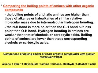 * Comparing the boiling points of amines with other organic
compounds
- the boiling points of aliphatic amines are higher than
those of alkanes or haloalkanes of similar relative
molecular mass due to intermolecular hydrogen bonding.
- the N-H bond is more polar than the C-H bond but less
polar than O-H bond. Hydrogen bonding in amines are
weaker than that of alcohols or carboxylic acids. Boiling
points of amines are lower than those corresponding
alcohols or carboxylic acids.
Comparison of boiling points of some organic compounds with similarComparison of boiling points of some organic compounds with similar
molecular weightmolecular weight
alkane < ether < alkyl halide < amine < ketone, aldehyde < alcohol < acid
 