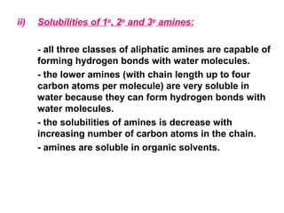 ii) Solubilities of 1o
, 2o
and 3o
amines:
- all three classes of aliphatic amines are capable of
forming hydrogen bonds with water molecules.
- the lower amines (with chain length up to four
carbon atoms per molecule) are very soluble in
water because they can form hydrogen bonds with
water molecules.
- the solubilities of amines is decrease with
increasing number of carbon atoms in the chain.
- amines are soluble in organic solvents.
 