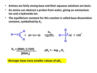 • Amines are fairly strong base and their aqueous solutions are basic.
• An amine can abstract a proton from water, giving an ammonium
ion and a hydroxide ion.
• The equilibrium constant for this reaction is called base-dissociation
constant, symbolized by Kb.
NR
H
H
OH NR
H
H
H OH
-
H
Kb
Kb = [RNH3
+
] [-
OH]
[RNH2]
pKb = - log 10 Kb
Stronger base have smaller values of pKb
 